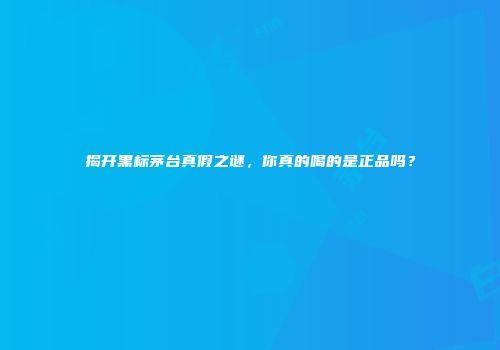 揭开黑标茅台真假之谜，你真的喝的是正品吗？