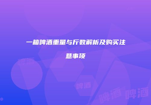 一箱啤酒重量与斤数解析及购买注意事项