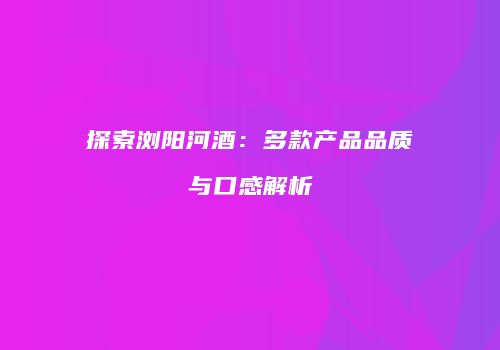 探索浏阳河酒：多款产品品质与口感解析