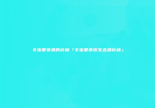 冬虫夏草酒的价格「冬虫夏草原生态酒价格」
