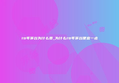 19年茅台为什么贵_为什么19年茅台便宜一点