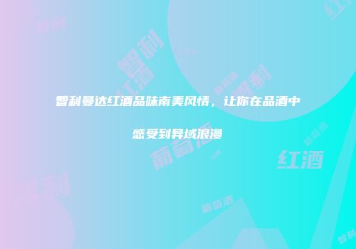 智利曼达红酒品味南美风情，让你在品酒中感受到异域浪漫