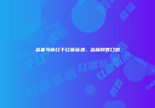 品鉴马蒂红干红葡萄酒，品味醇香口感