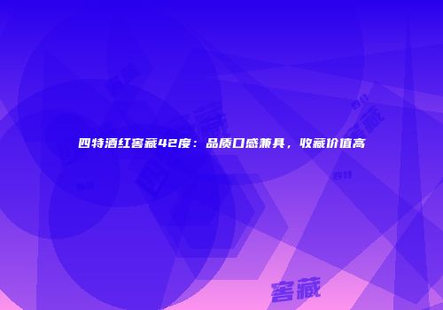 四特酒红窖藏42度：品质口感兼具，收藏价值高