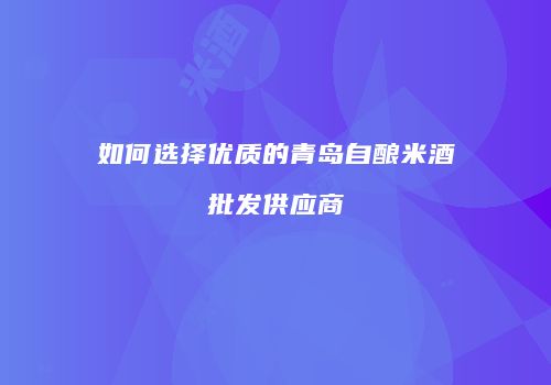 如何选择优质的青岛自酿米酒批发供应商