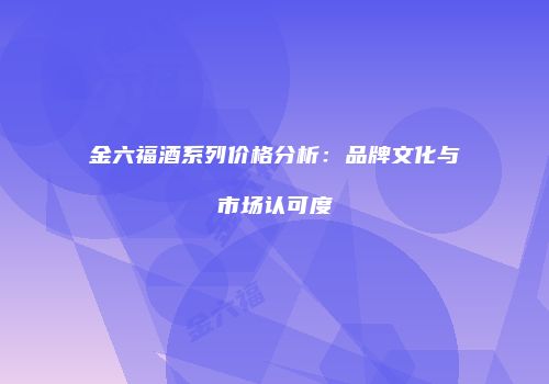 金六福酒系列价格分析：品牌文化与市场认可度