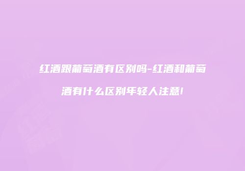 红酒跟葡萄酒有区别吗-红酒和葡萄酒有什么区别年轻人注意!