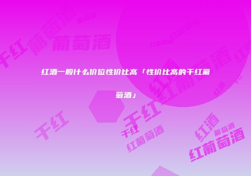 红酒一般什么价位性价比高「性价比高的干红葡萄酒」
