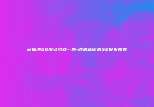 新郎酒52度多少钱一瓶-郎酒新郎酒52度价格表