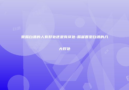 常喝白酒的人有好处还是有坏处-喝酱香型白酒的八大好处