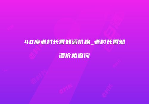 40度老村长香知酒价格_老村长香知酒价格查询