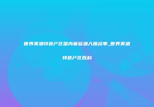 世界美酒特色产区国内葡萄酒入围名单_世界美酒特色产区百科