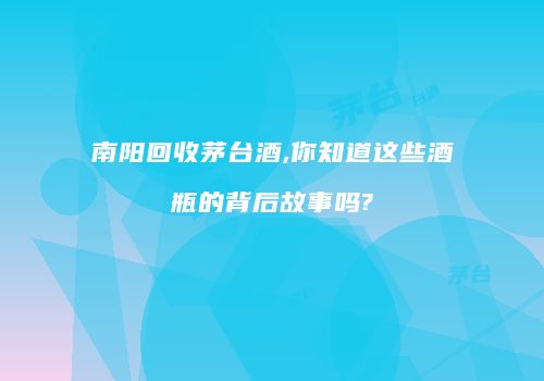 南阳回收茅台酒,你知道这些酒瓶的背后故事吗?