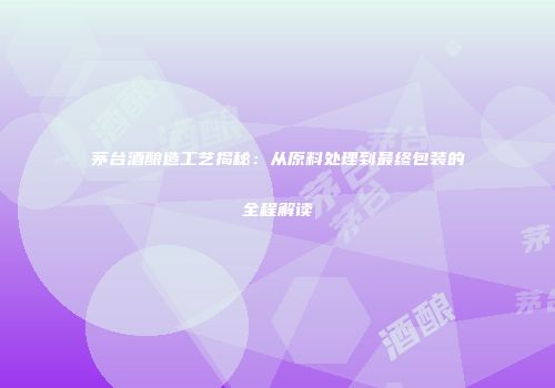 茅台酒酿造工艺揭秘：从原料处理到最终包装的全程解读