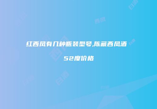 红西凤有几种瓶装型号,陈藏西凤酒 52度价格