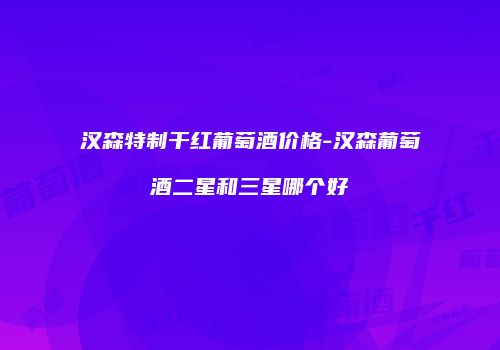 汉森特制干红葡萄酒价格-汉森葡萄酒二星和三星哪个好