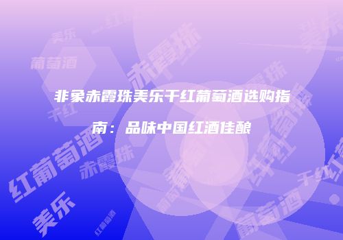 非象赤霞珠美乐干红葡萄酒选购指南：品味中国红酒佳酿