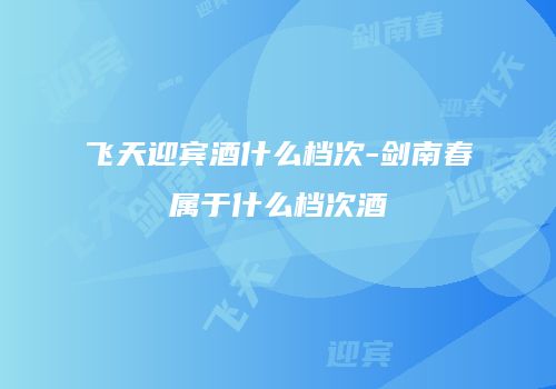 飞天迎宾酒什么档次-剑南春属于什么档次酒