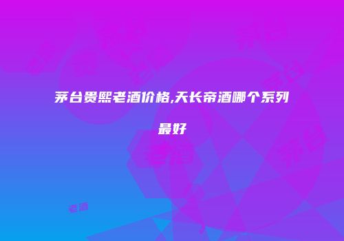 茅台贵熙老酒价格,天长帝酒哪个系列最好