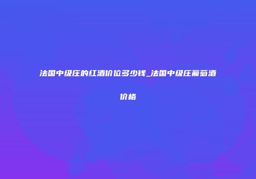 法国中级庄的红酒价位多少钱_法国中级庄葡萄酒价格
