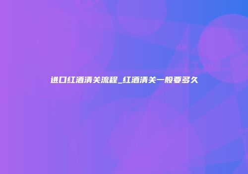 进口红酒清关流程_红酒清关一般要多久