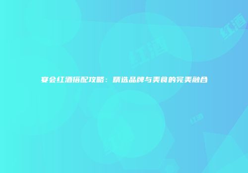 宴会红酒搭配攻略：精选品牌与美食的完美融合