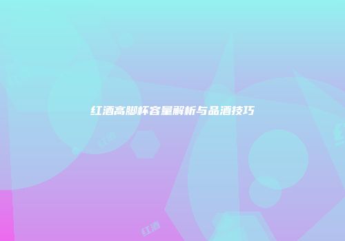 红酒高脚杯容量解析与品酒技巧
