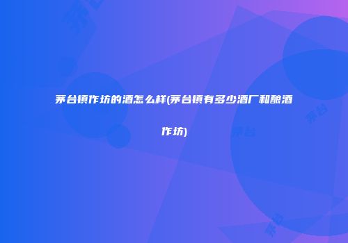 茅台镇作坊的酒怎么样(茅台镇有多少酒厂和酿酒作坊)