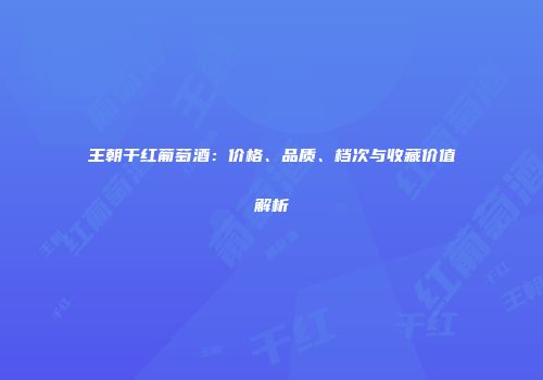 王朝干红葡萄酒：价格、品质、档次与收藏价值解析