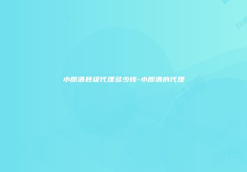 小郎酒县级代理多少钱-小郎酒的代理