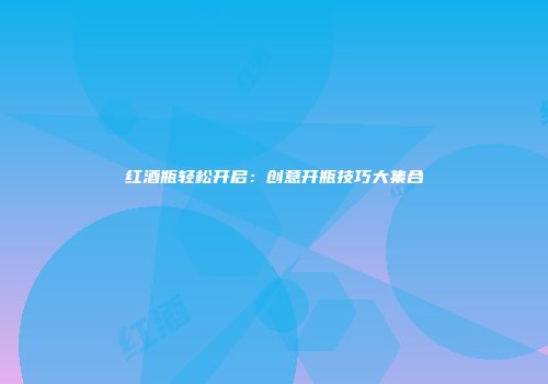 红酒瓶轻松开启：创意开瓶技巧大集合