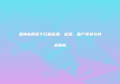 酒神赤霞珠干红葡萄酒：起源、国产现状与特色解析