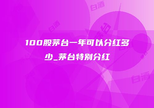 100股茅台一年可以分红多少_茅台特别分红