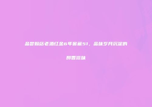 品尝赊店老酒红金6年窖藏51，品味岁月沉淀的醇香滋味