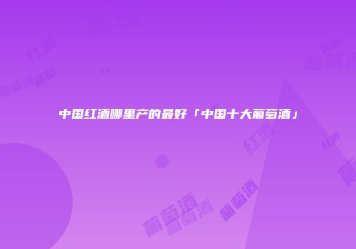 中国红酒哪里产的最好「中国十大葡萄酒」