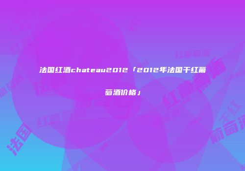 法国红酒chateau2012「2012年法国干红葡萄酒价格」