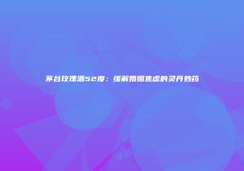 茅台玫瑰酒52度：缓解婚姻焦虑的灵丹妙药