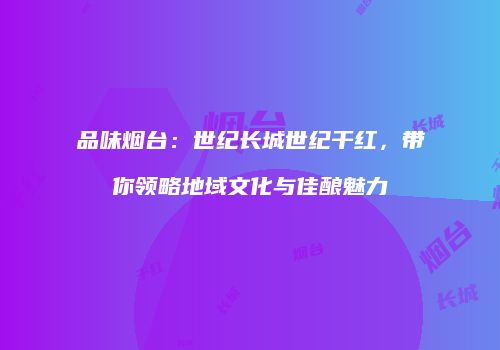 品味烟台：世纪长城世纪干红，带你领略地域文化与佳酿魅力