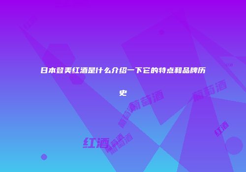 日本登美红酒是什么介绍一下它的特点和品牌历史