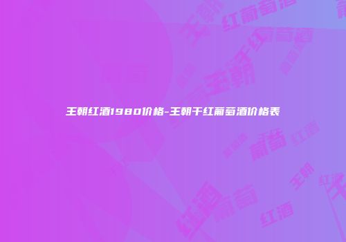 王朝红酒1980价格-王朝干红葡萄酒价格表