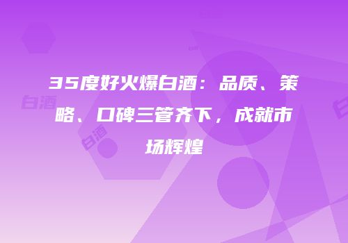 35度好火爆白酒：品质、策略、口碑三管齐下，成就市场辉煌