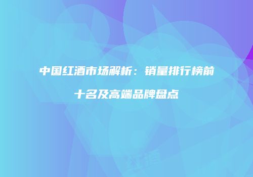 中国红酒市场解析：销量排行榜前十名及高端品牌盘点