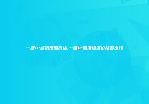 一箱12瓶凌塔酒价格,一箱12瓶凌塔酒价格多少钱