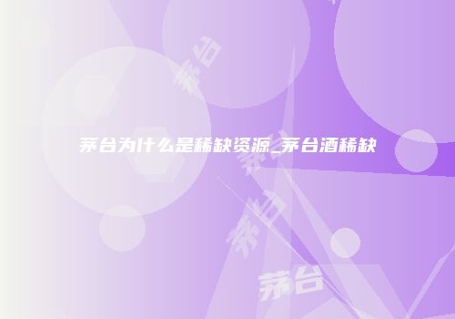 茅台为什么是稀缺资源_茅台酒稀缺