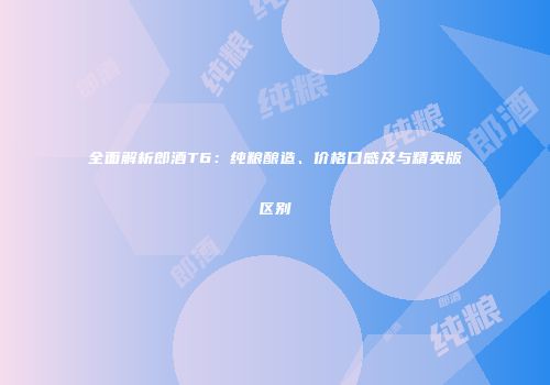 全面解析郎酒T6：纯粮酿造、价格口感及与精英版区别