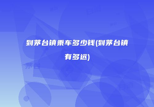 到茅台镇乘车多少钱(到茅台镇有多远)