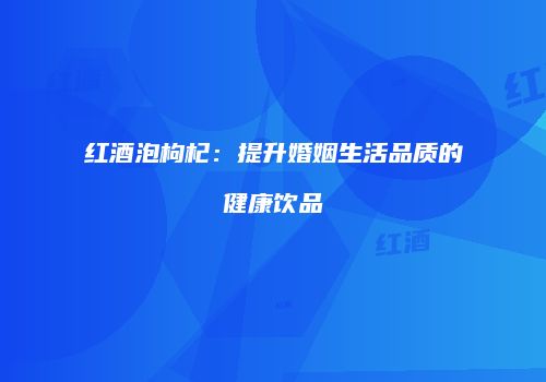 红酒泡枸杞：提升婚姻生活品质的健康饮品