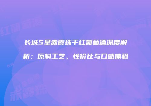 长城5星赤霞珠干红葡萄酒深度解析：原料工艺、性价比与口感体验