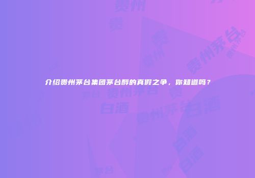 介绍贵州茅台集团茅台醇的真假之争，你知道吗？
