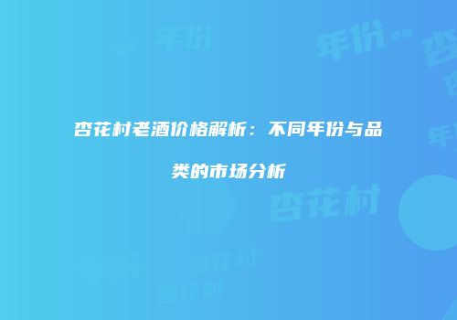 杏花村老酒价格解析：不同年份与品类的市场分析